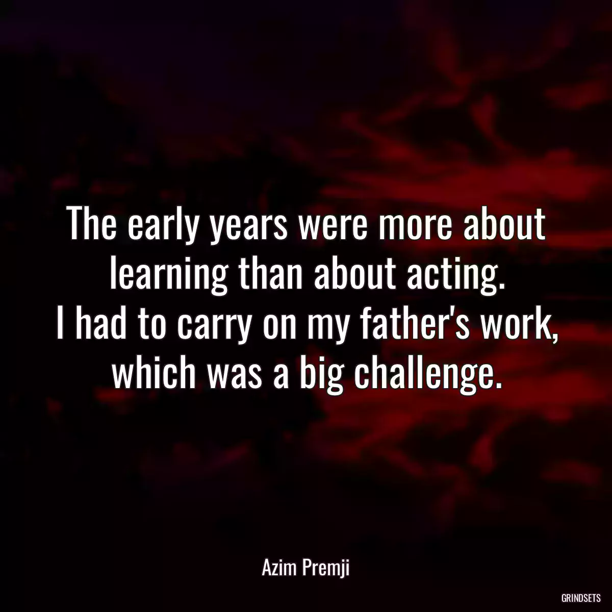 The early years were more about learning than about acting.
I had to carry on my father\'s work, which was a big challenge.