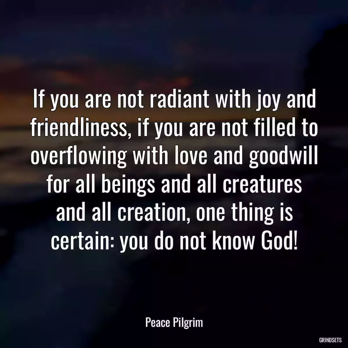 If you are not radiant with joy and friendliness, if you are not filled to overflowing with love and goodwill for all beings and all creatures and all creation, one thing is certain: you do not know God!