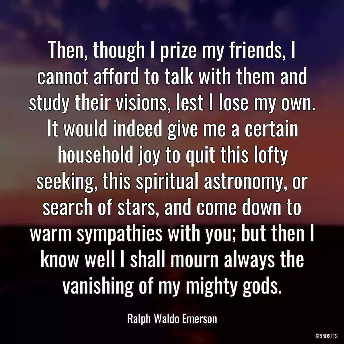 Then, though I prize my friends, I cannot afford to talk with them and study their visions, lest I lose my own. It would indeed give me a certain household joy to quit this lofty seeking, this spiritual astronomy, or search of stars, and come down to warm sympathies with you; but then I know well I shall mourn always the vanishing of my mighty gods.