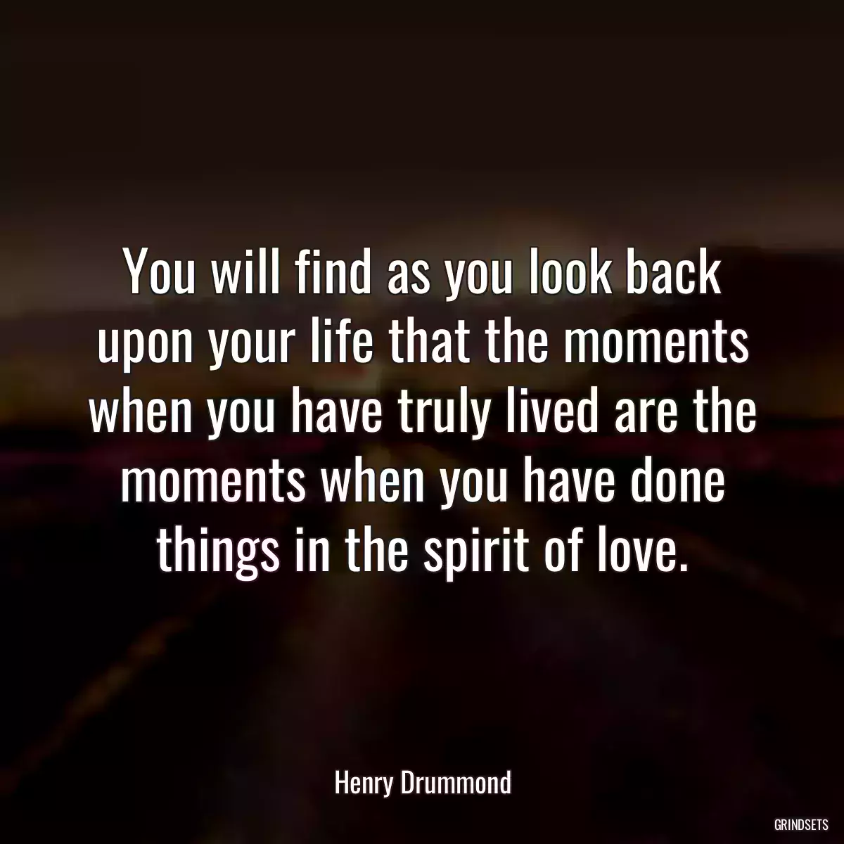 You will find as you look back upon your life that the moments when you have truly lived are the moments when you have done things in the spirit of love.