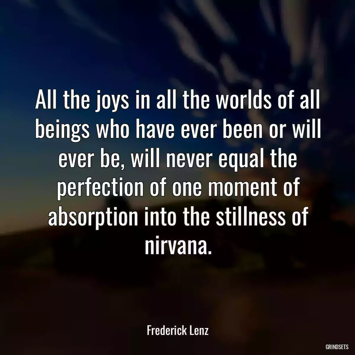 All the joys in all the worlds of all beings who have ever been or will ever be, will never equal the perfection of one moment of absorption into the stillness of nirvana.