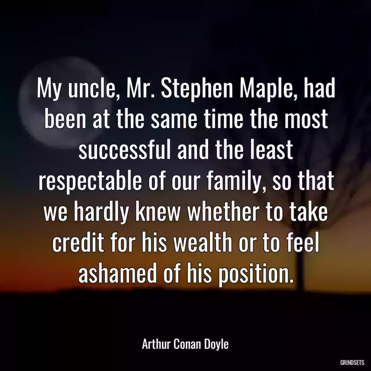 My uncle, Mr. Stephen Maple, had been at the same time the most successful and the least respectable of our family, so that we hardly knew whether to take credit for his wealth or to feel ashamed of his position.