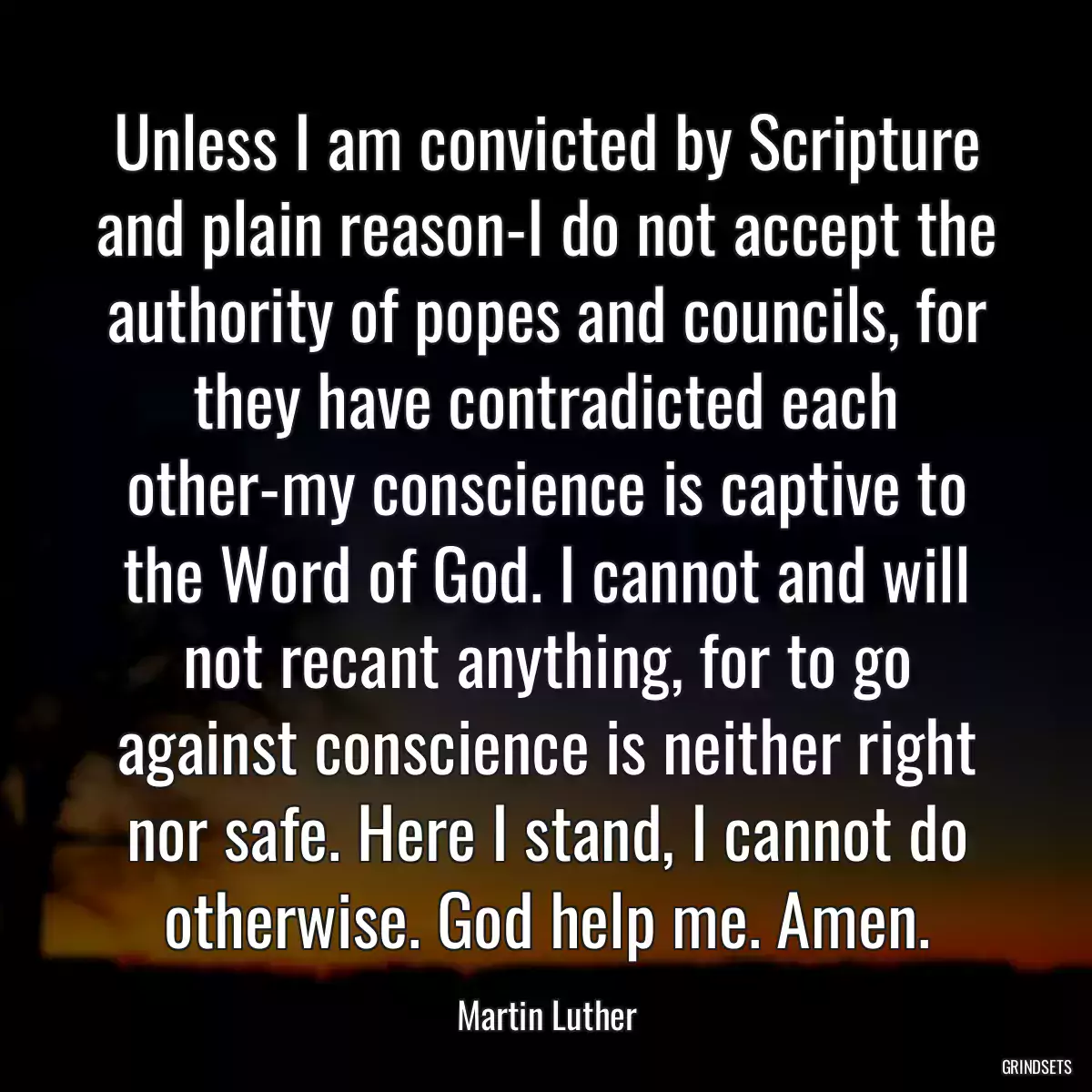 Unless I am convicted by Scripture and plain reason-I do not accept the authority of popes and councils, for they have contradicted each other-my conscience is captive to the Word of God. I cannot and will not recant anything, for to go against conscience is neither right nor safe. Here I stand, I cannot do otherwise. God help me. Amen.