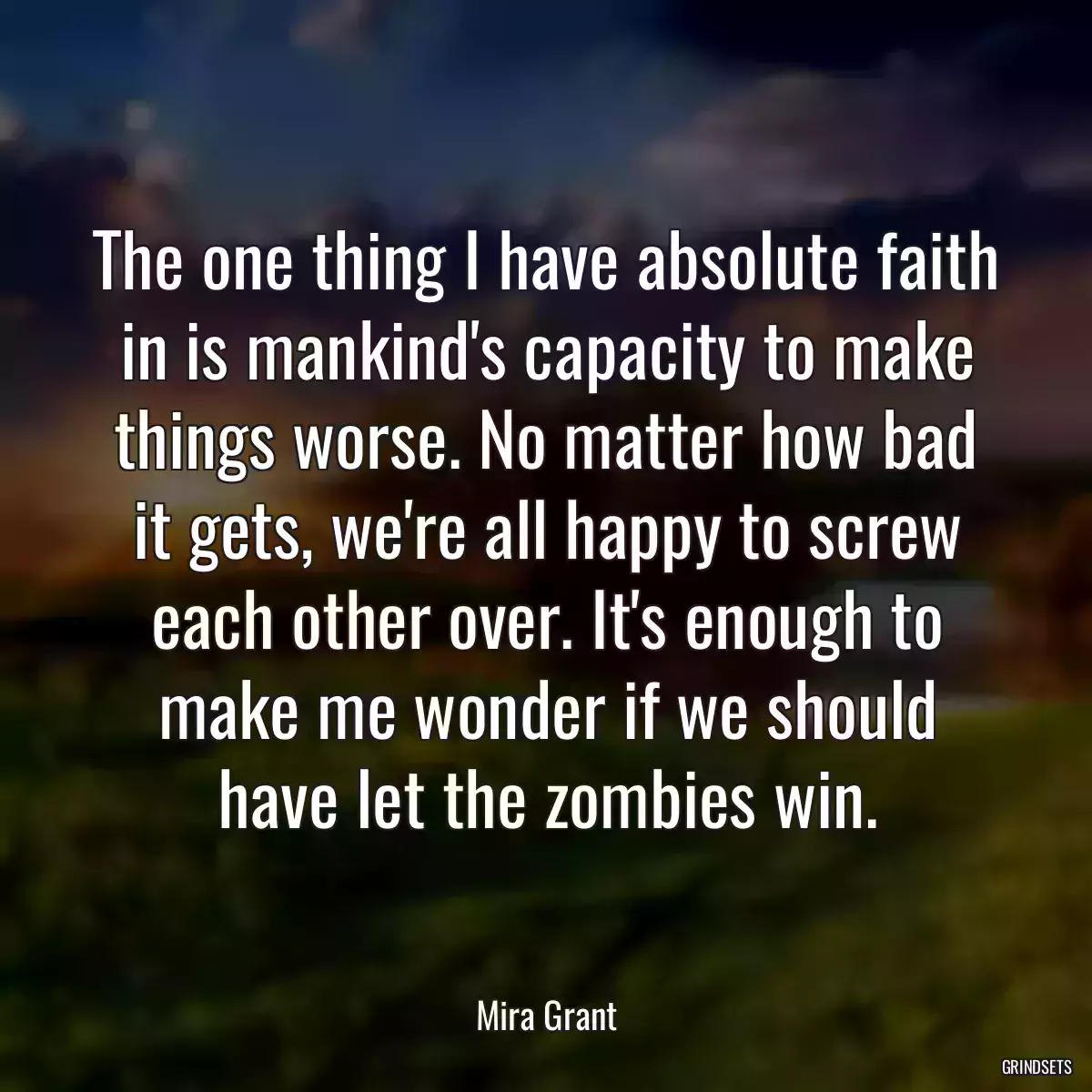 The one thing I have absolute faith in is mankind\'s capacity to make things worse. No matter how bad it gets, we\'re all happy to screw each other over. It\'s enough to make me wonder if we should have let the zombies win.