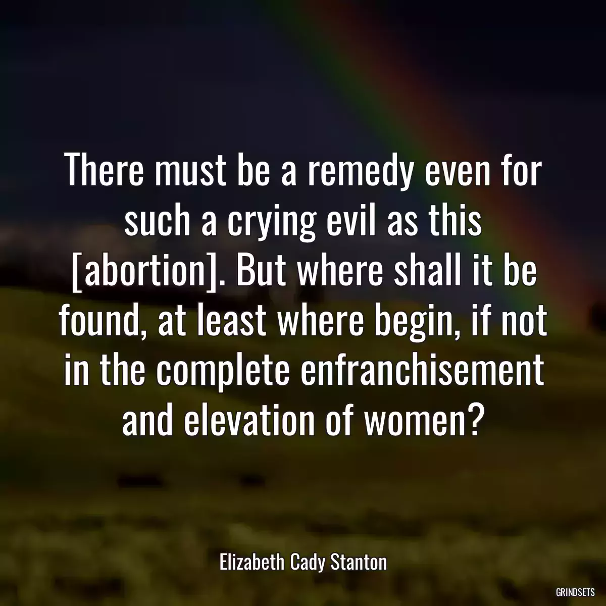 There must be a remedy even for such a crying evil as this [abortion]. But where shall it be found, at least where begin, if not in the complete enfranchisement and elevation of women?