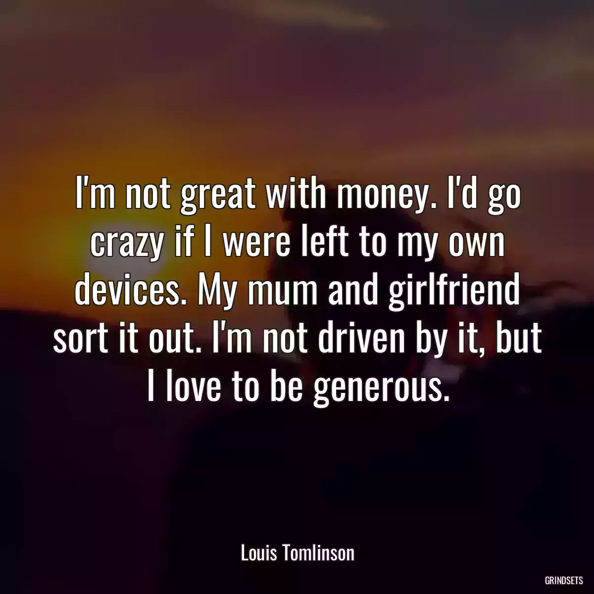 I\'m not great with money. I\'d go crazy if I were left to my own devices. My mum and girlfriend sort it out. I\'m not driven by it, but I love to be generous.