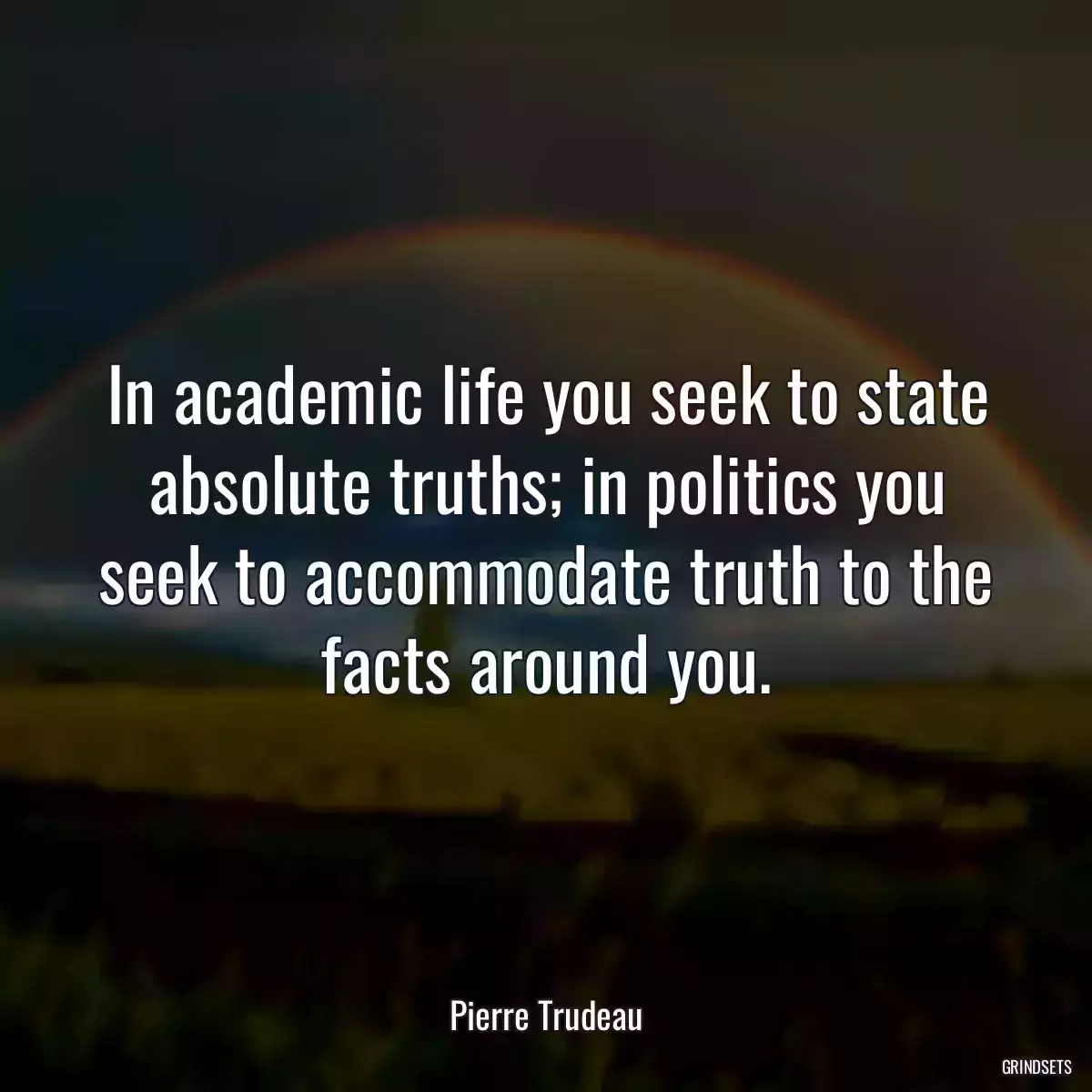 In academic life you seek to state absolute truths; in politics you seek to accommodate truth to the facts around you.