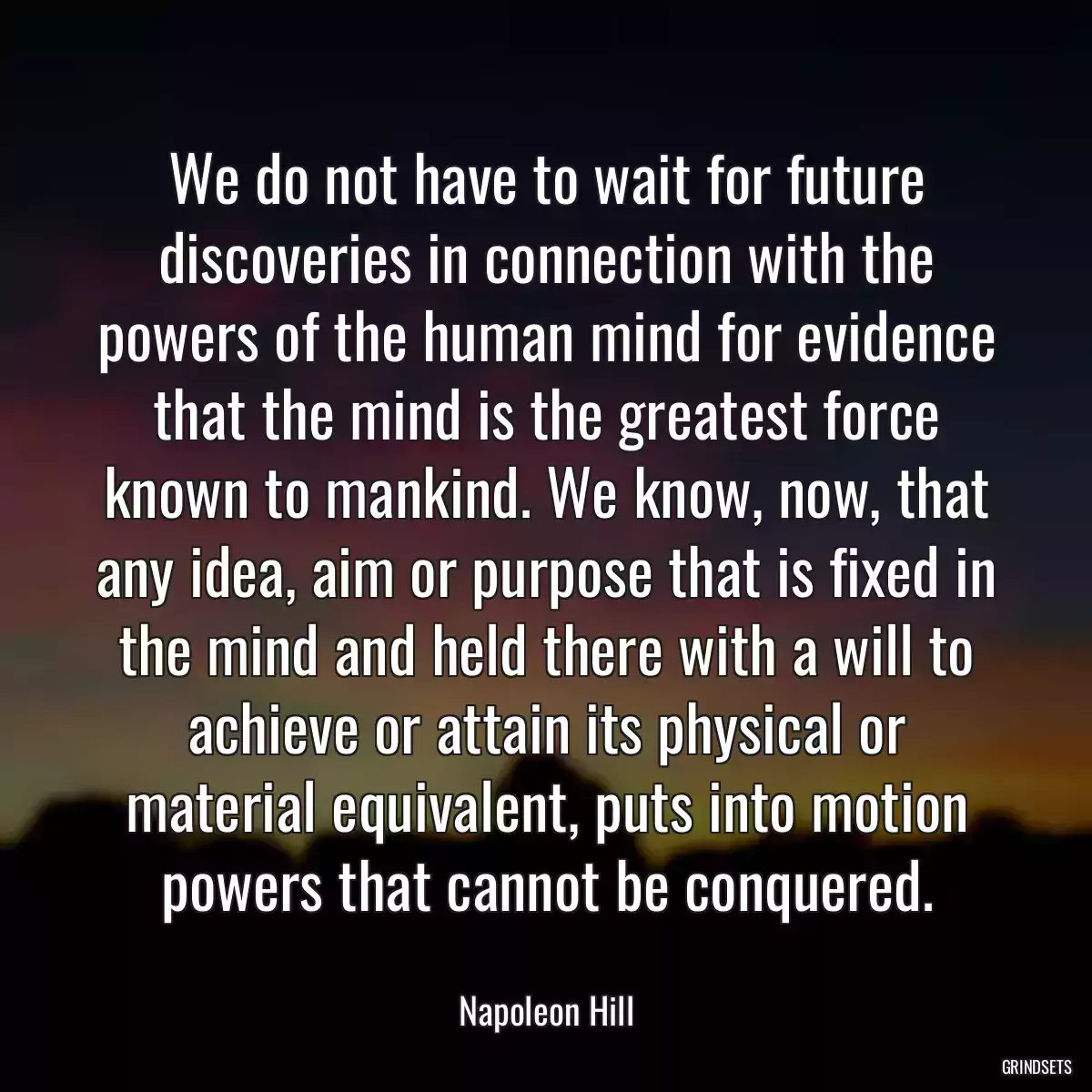 We do not have to wait for future discoveries in connection with the powers of the human mind for evidence that the mind is the greatest force known to mankind. We know, now, that any idea, aim or purpose that is fixed in the mind and held there with a will to achieve or attain its physical or material equivalent, puts into motion powers that cannot be conquered.