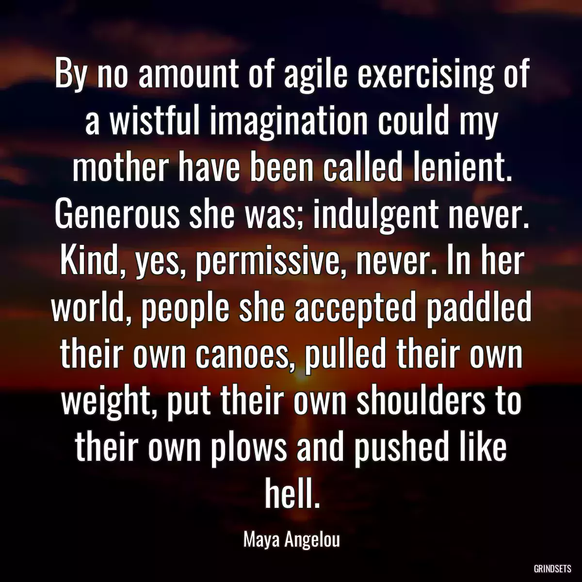 By no amount of agile exercising of a wistful imagination could my mother have been called lenient. Generous she was; indulgent never. Kind, yes, permissive, never. In her world, people she accepted paddled their own canoes, pulled their own weight, put their own shoulders to their own plows and pushed like hell.