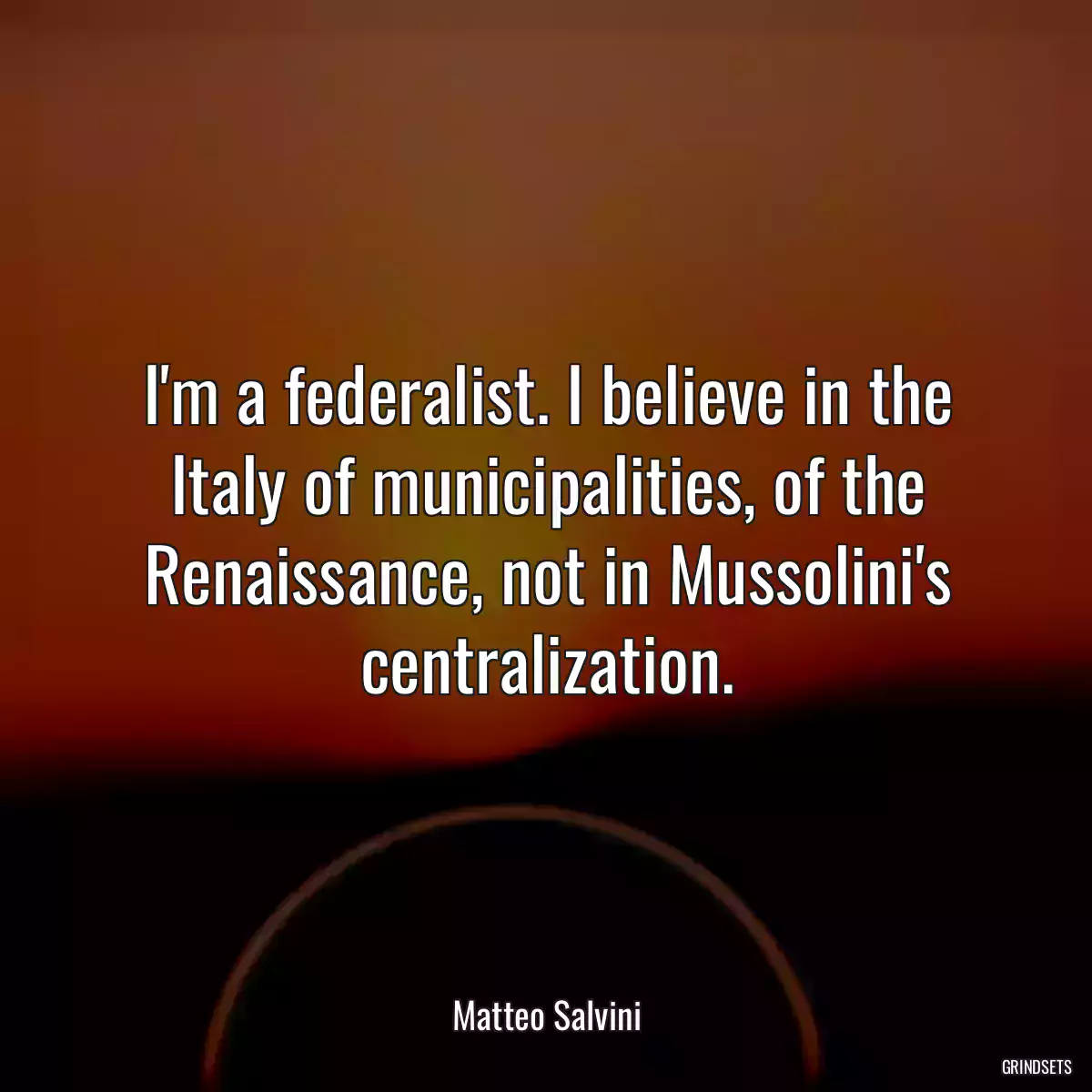 I\'m a federalist. I believe in the Italy of municipalities, of the Renaissance, not in Mussolini\'s centralization.