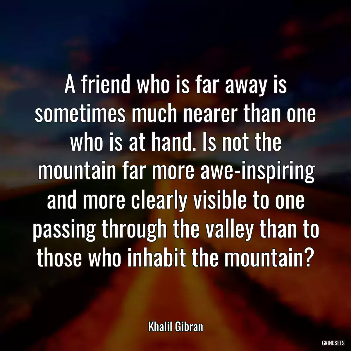 A friend who is far away is sometimes much nearer than one who is at hand. Is not the mountain far more awe-inspiring and more clearly visible to one passing through the valley than to those who inhabit the mountain?