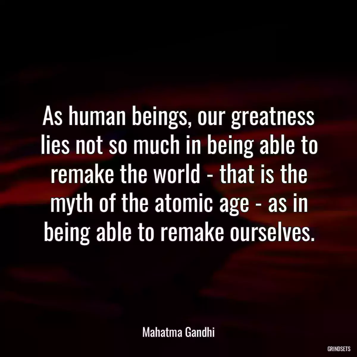 As human beings, our greatness lies not so much in being able to remake the world - that is the myth of the atomic age - as in being able to remake ourselves.