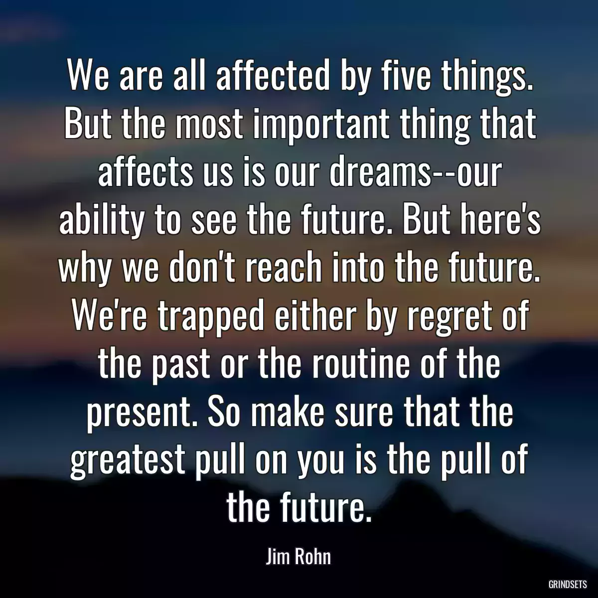 We are all affected by five things. But the most important thing that affects us is our dreams--our ability to see the future. But here\'s why we don\'t reach into the future. We\'re trapped either by regret of the past or the routine of the present. So make sure that the greatest pull on you is the pull of the future.