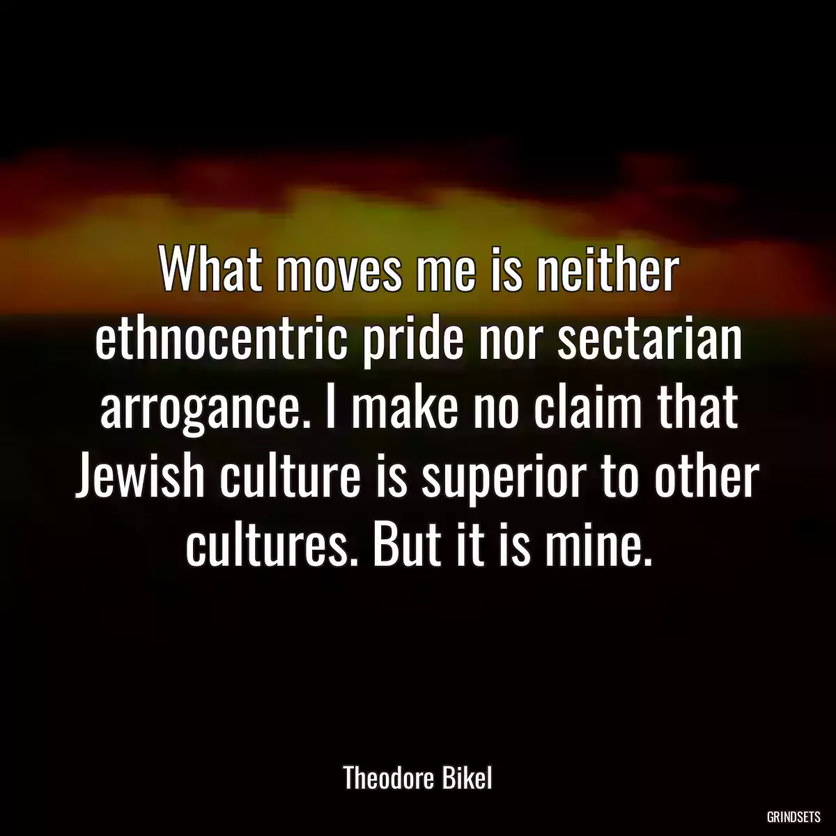 What moves me is neither ethnocentric pride nor sectarian arrogance. I make no claim that Jewish culture is superior to other cultures. But it is mine.