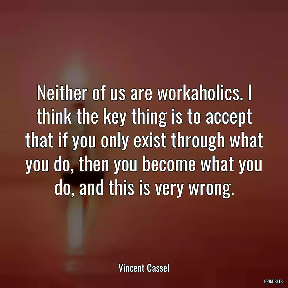 Neither of us are workaholics. I think the key thing is to accept that if you only exist through what you do, then you become what you do, and this is very wrong.