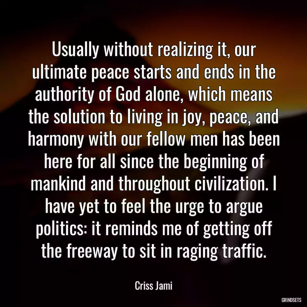 Usually without realizing it, our ultimate peace starts and ends in the authority of God alone, which means the solution to living in joy, peace, and harmony with our fellow men has been here for all since the beginning of mankind and throughout civilization. I have yet to feel the urge to argue politics: it reminds me of getting off the freeway to sit in raging traffic.