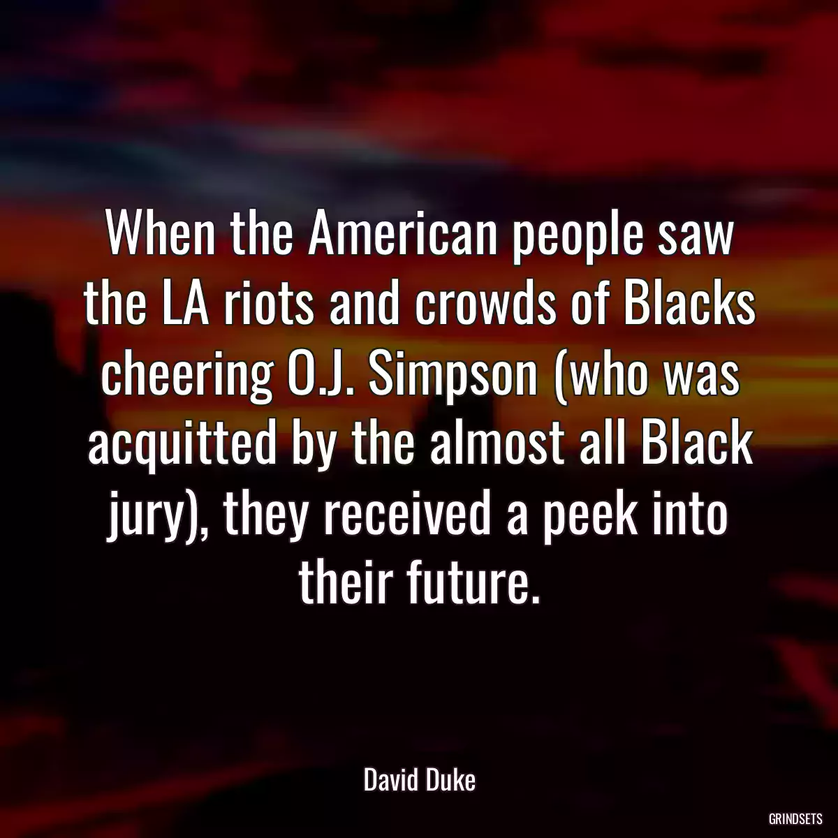 When the American people saw the LA riots and crowds of Blacks cheering O.J. Simpson (who was acquitted by the almost all Black jury), they received a peek into their future.