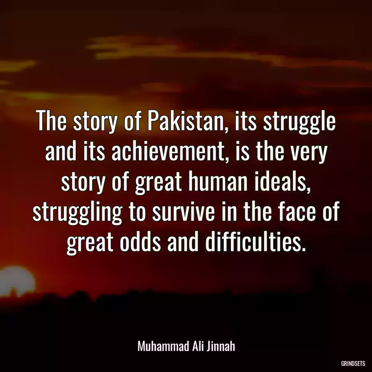 The story of Pakistan, its struggle and its achievement, is the very story of great human ideals, struggling to survive in the face of great odds and difficulties.