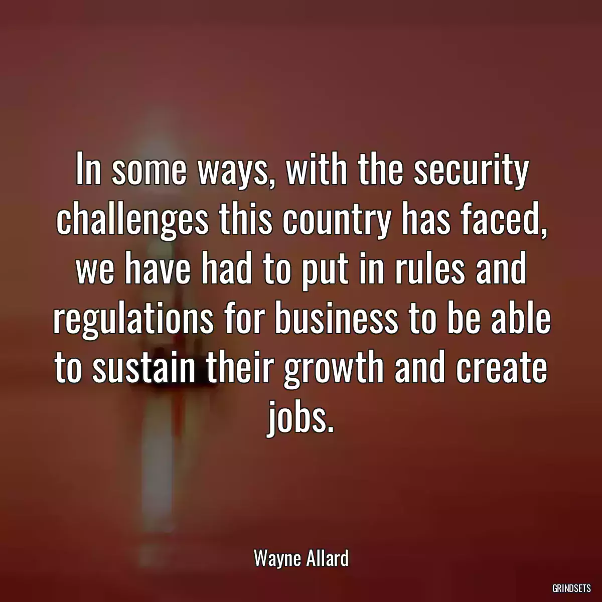 In some ways, with the security challenges this country has faced, we have had to put in rules and regulations for business to be able to sustain their growth and create jobs.