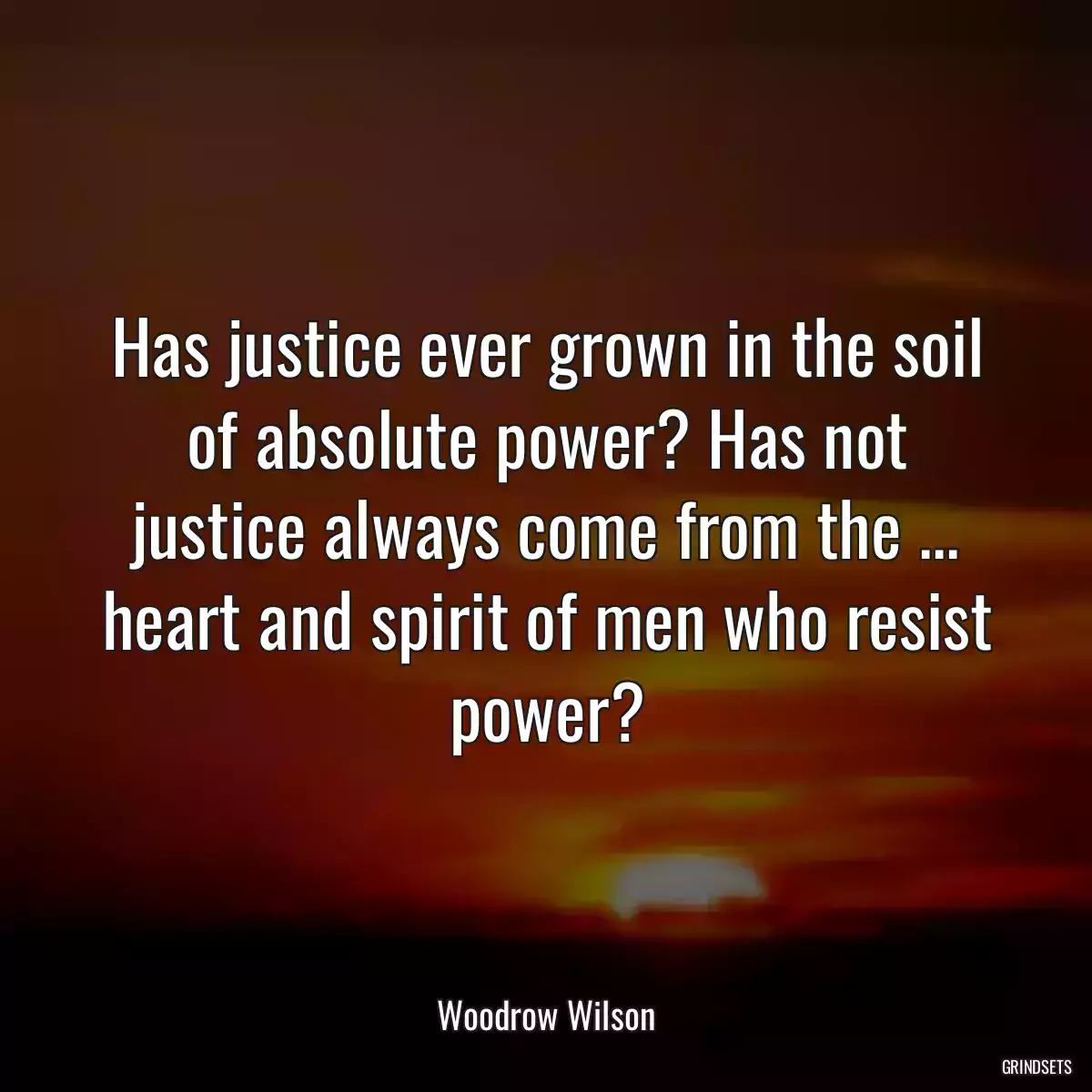 Has justice ever grown in the soil of absolute power? Has not justice always come from the ... heart and spirit of men who resist power?