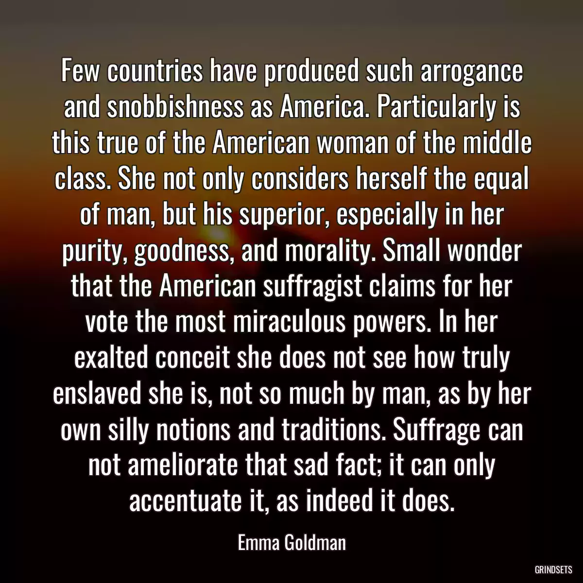 Few countries have produced such arrogance and snobbishness as America. Particularly is this true of the American woman of the middle class. She not only considers herself the equal of man, but his superior, especially in her purity, goodness, and morality. Small wonder that the American suffragist claims for her vote the most miraculous powers. In her exalted conceit she does not see how truly enslaved she is, not so much by man, as by her own silly notions and traditions. Suffrage can not ameliorate that sad fact; it can only accentuate it, as indeed it does.