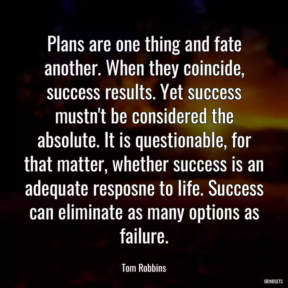 Plans are one thing and fate another. When they coincide, success results. Yet success mustn\'t be considered the absolute. It is questionable, for that matter, whether success is an adequate resposne to life. Success can eliminate as many options as failure.