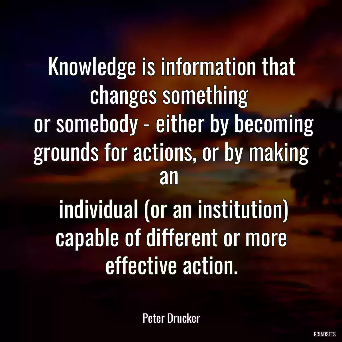 Knowledge is information that changes something 
 or somebody - either by becoming grounds for actions, or by making an 
 individual (or an institution) capable of different or more effective action.