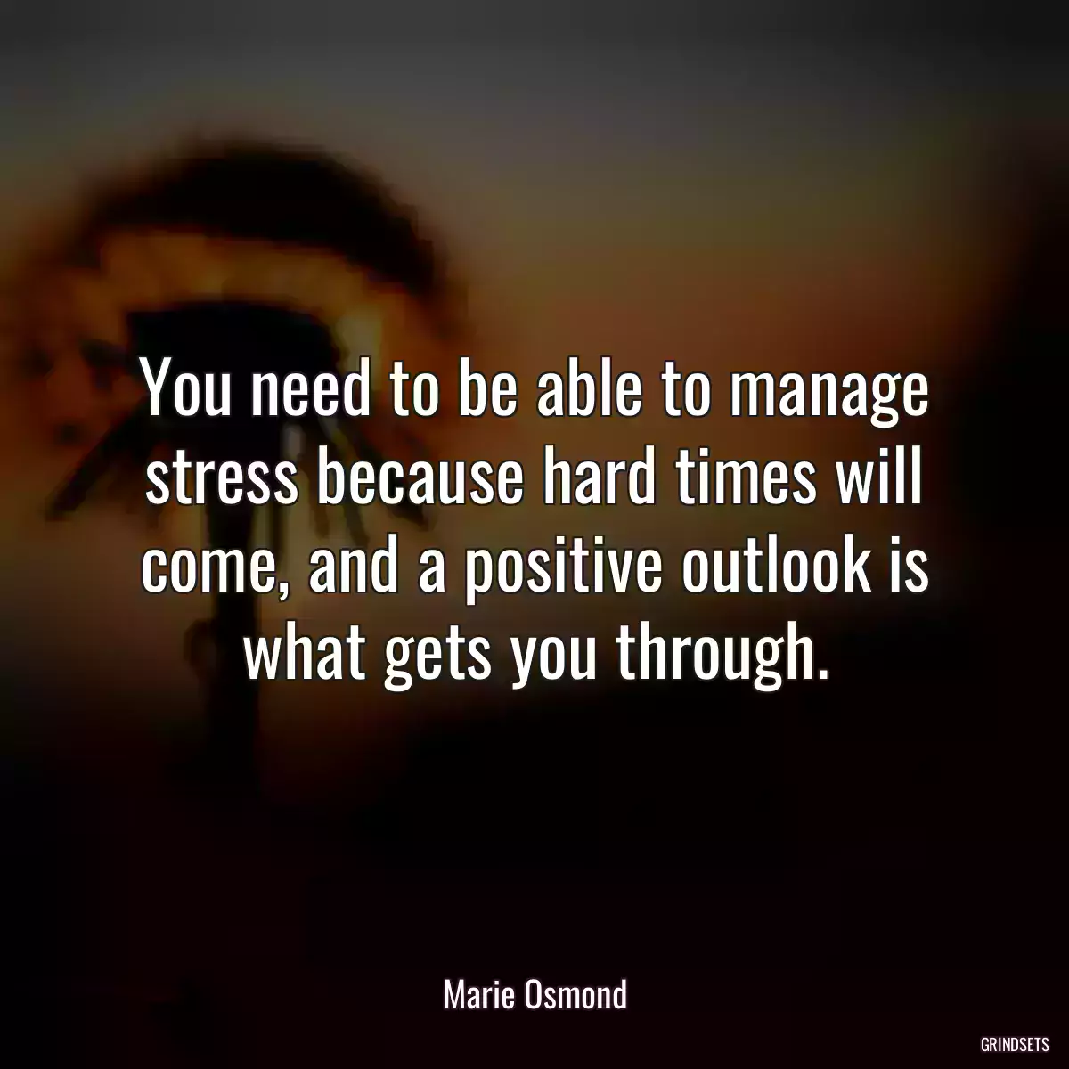 You need to be able to manage stress because hard times will come, and a positive outlook is what gets you through.