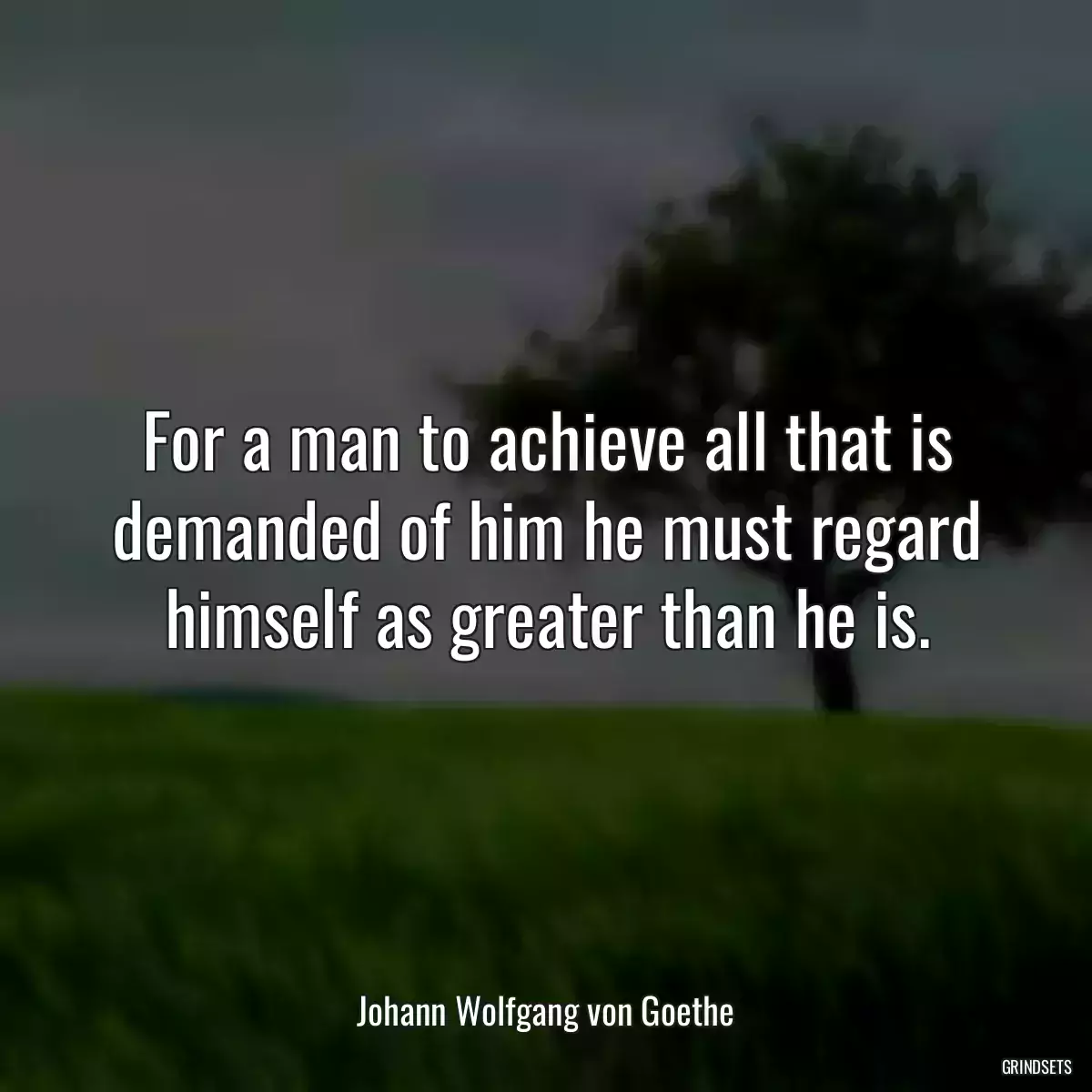 For a man to achieve all that is demanded of him he must regard himself as greater than he is.