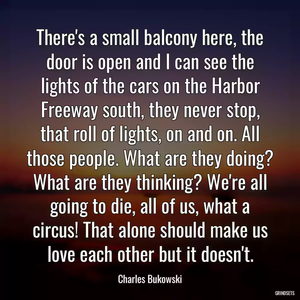 There\'s a small balcony here, the door is open and I can see the lights of the cars on the Harbor Freeway south, they never stop, that roll of lights, on and on. All those people. What are they doing? What are they thinking? We\'re all going to die, all of us, what a circus! That alone should make us love each other but it doesn\'t.