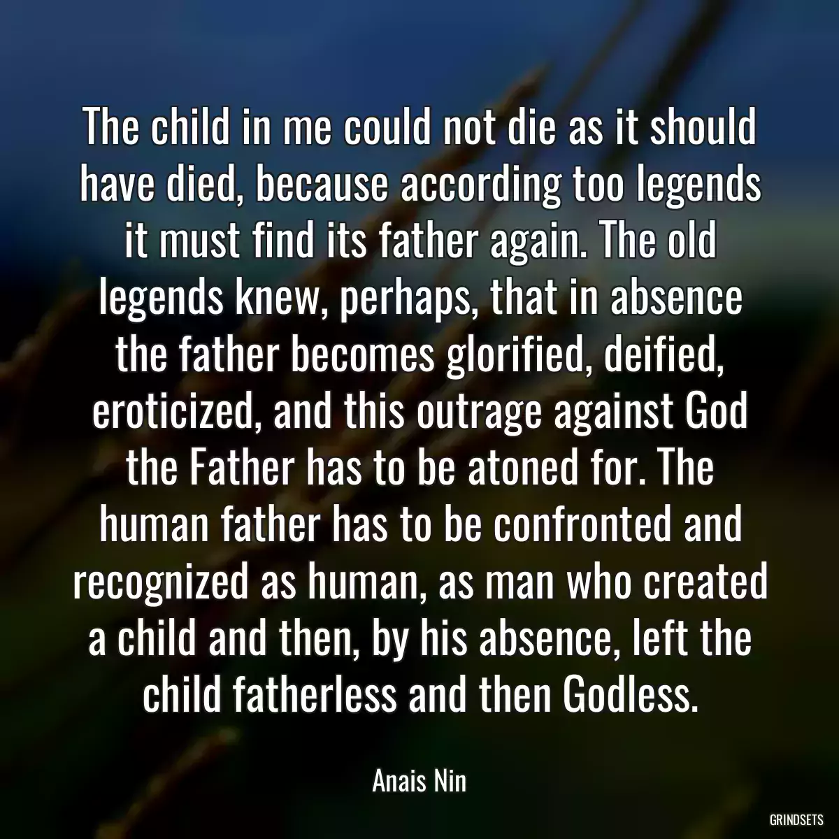 The child in me could not die as it should have died, because according too legends it must find its father again. The old legends knew, perhaps, that in absence the father becomes glorified, deified, eroticized, and this outrage against God the Father has to be atoned for. The human father has to be confronted and recognized as human, as man who created a child and then, by his absence, left the child fatherless and then Godless.