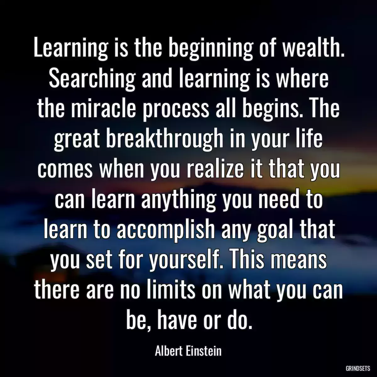 Learning is the beginning of wealth. Searching and learning is where the miracle process all begins. The great breakthrough in your life comes when you realize it that you can learn anything you need to learn to accomplish any goal that you set for yourself. This means there are no limits on what you can be, have or do.