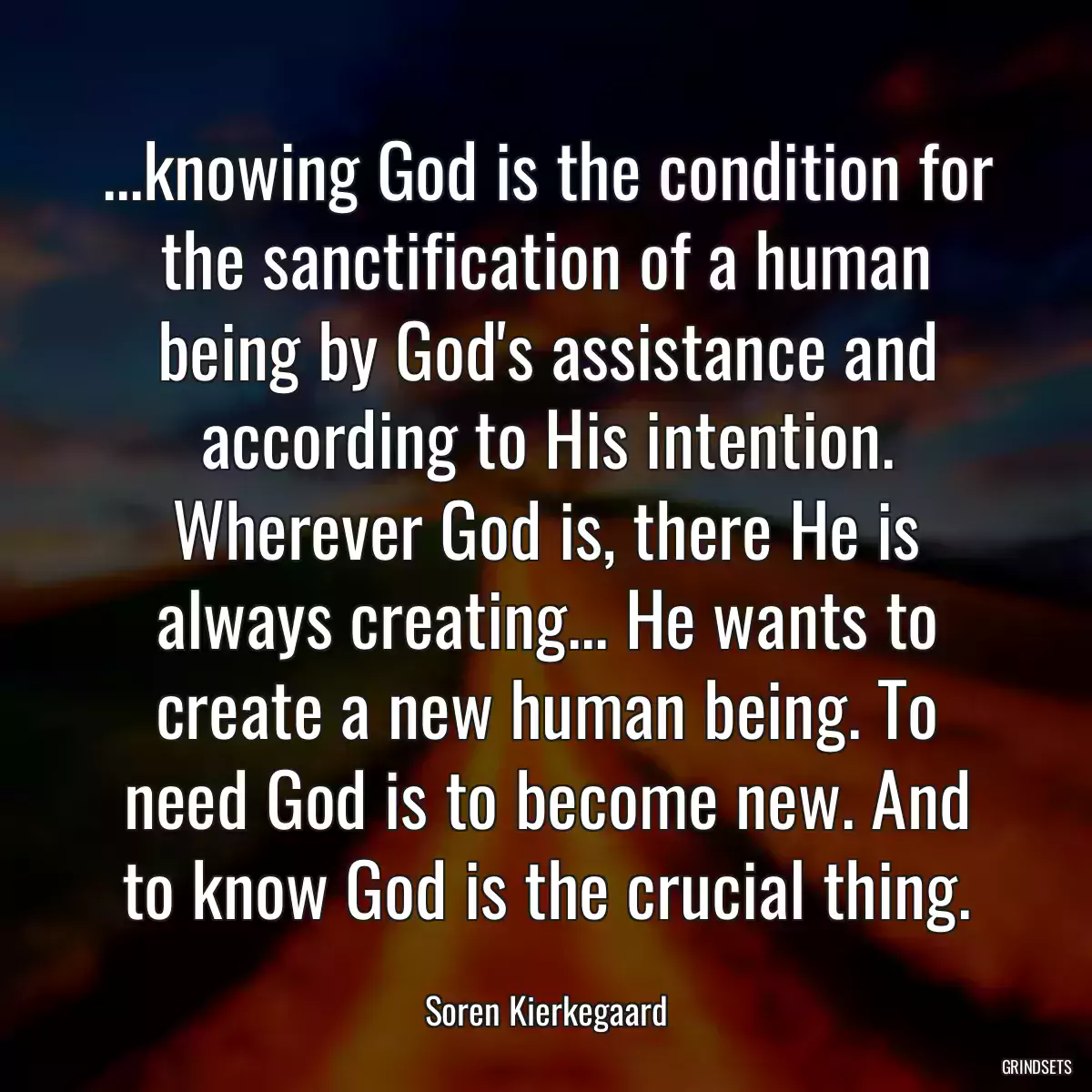 ...knowing God is the condition for the sanctification of a human being by God\'s assistance and according to His intention. Wherever God is, there He is always creating... He wants to create a new human being. To need God is to become new. And to know God is the crucial thing.