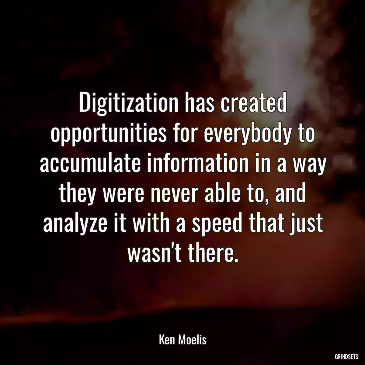 Digitization has created opportunities for everybody to accumulate information in a way they were never able to, and analyze it with a speed that just wasn\'t there.