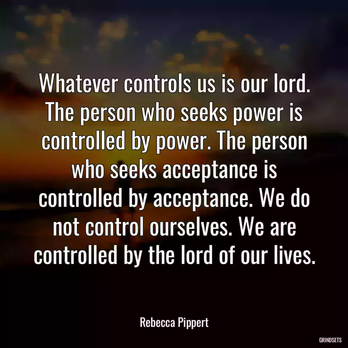 Whatever controls us is our lord. The person who seeks power is controlled by power. The person who seeks acceptance is controlled by acceptance. We do not control ourselves. We are controlled by the lord of our lives.