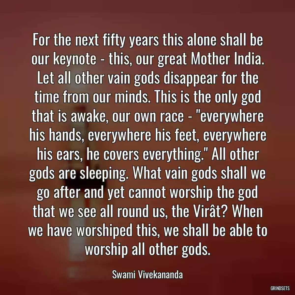 For the next fifty years this alone shall be our keynote - this, our great Mother India. Let all other vain gods disappear for the time from our minds. This is the only god that is awake, our own race - \