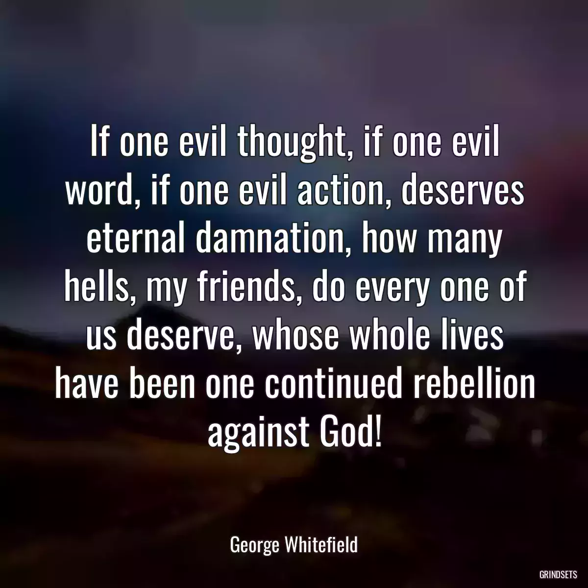 If one evil thought, if one evil word, if one evil action, deserves eternal damnation, how many hells, my friends, do every one of us deserve, whose whole lives have been one continued rebellion against God!