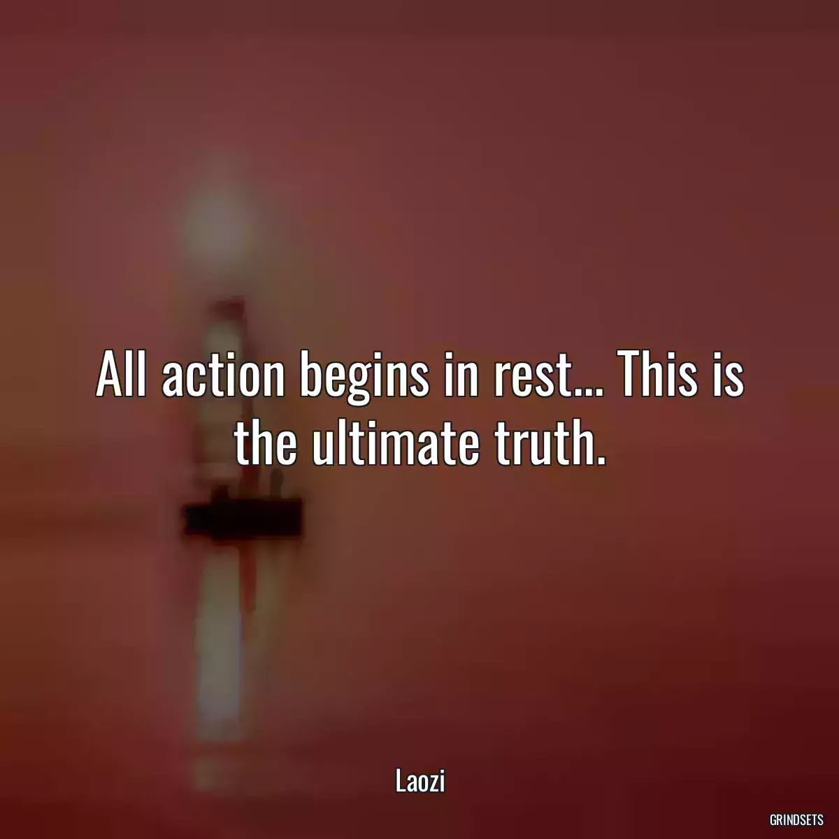 All action begins in rest... This is the ultimate truth.