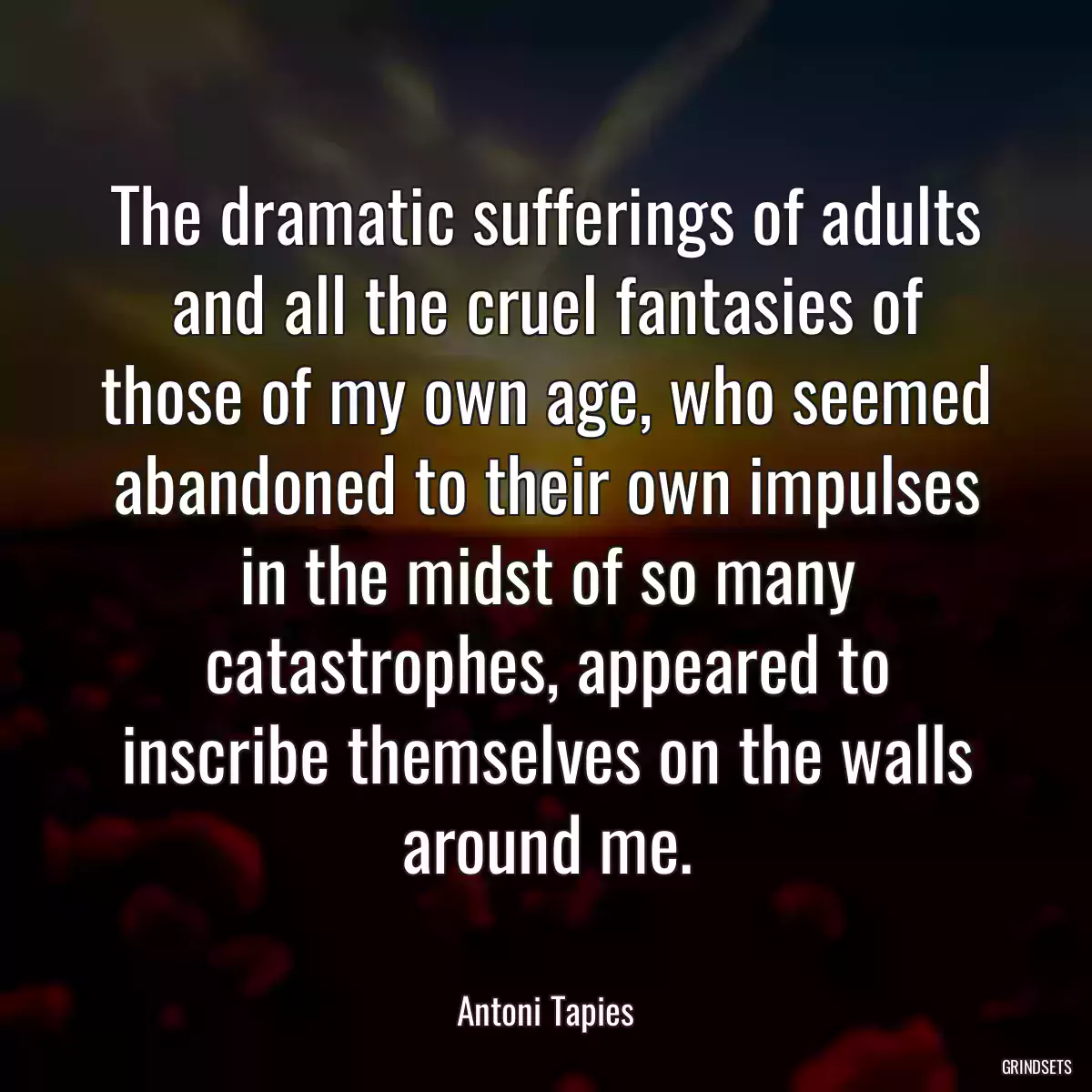 The dramatic sufferings of adults and all the cruel fantasies of those of my own age, who seemed abandoned to their own impulses in the midst of so many catastrophes, appeared to inscribe themselves on the walls around me.