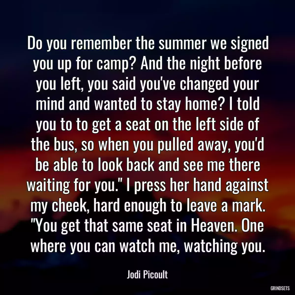 Do you remember the summer we signed you up for camp? And the night before you left, you said you\'ve changed your mind and wanted to stay home? I told you to to get a seat on the left side of the bus, so when you pulled away, you\'d be able to look back and see me there waiting for you.\