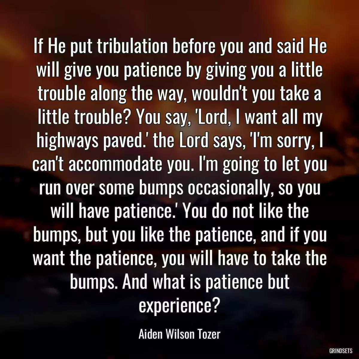 If He put tribulation before you and said He will give you patience by giving you a little trouble along the way, wouldn\'t you take a little trouble? You say, \'Lord, I want all my highways paved.\' the Lord says, \'I\'m sorry, I can\'t accommodate you. I\'m going to let you run over some bumps occasionally, so you will have patience.\' You do not like the bumps, but you like the patience, and if you want the patience, you will have to take the bumps. And what is patience but experience?