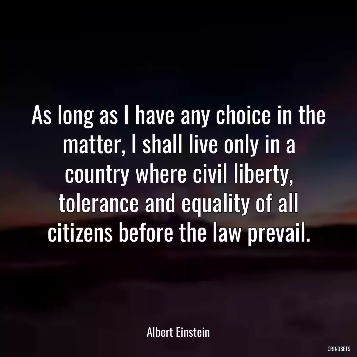 As long as I have any choice in the matter, I shall live only in a country where civil liberty, tolerance and equality of all citizens before the law prevail.