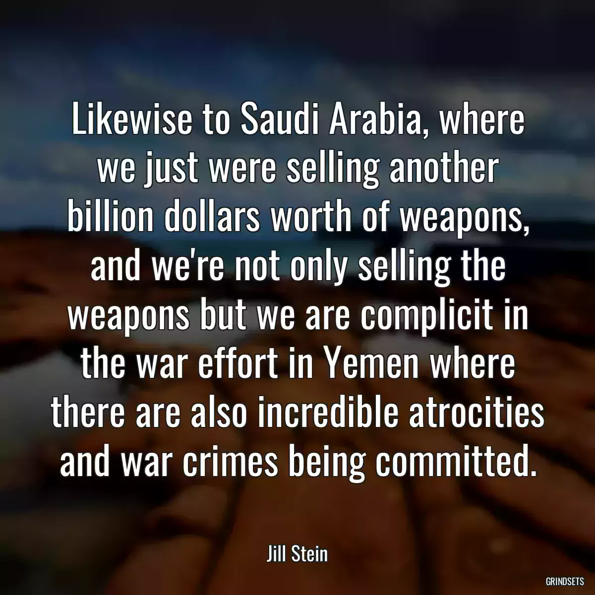 Likewise to Saudi Arabia, where we just were selling another billion dollars worth of weapons, and we\'re not only selling the weapons but we are complicit in the war effort in Yemen where there are also incredible atrocities and war crimes being committed.