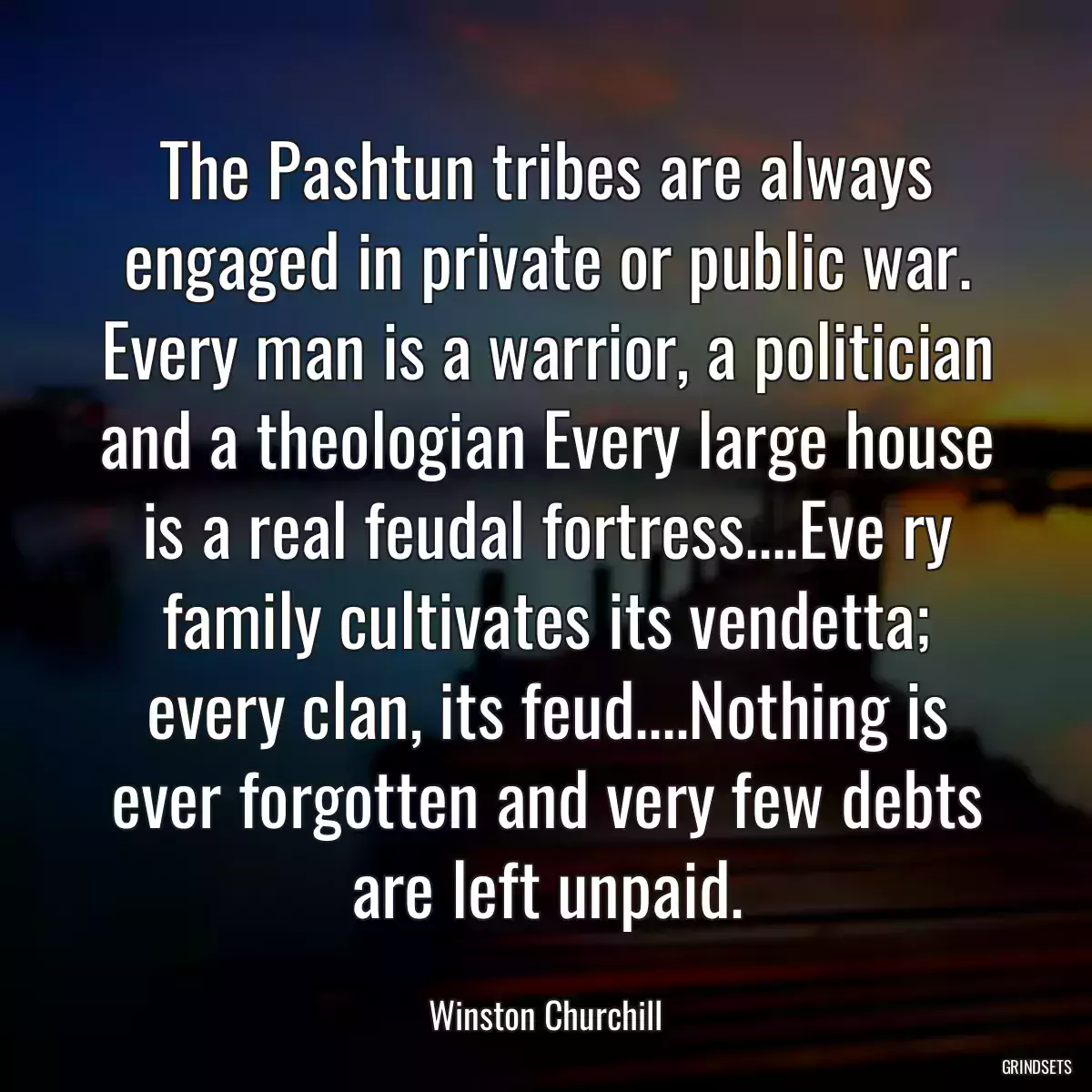 The Pashtun tribes are always engaged in private or public war. Every man is a warrior, a politician and a theologian Every large house is a real feudal fortress....Eve ry family cultivates its vendetta; every clan, its feud....Nothing is ever forgotten and very few debts are left unpaid.