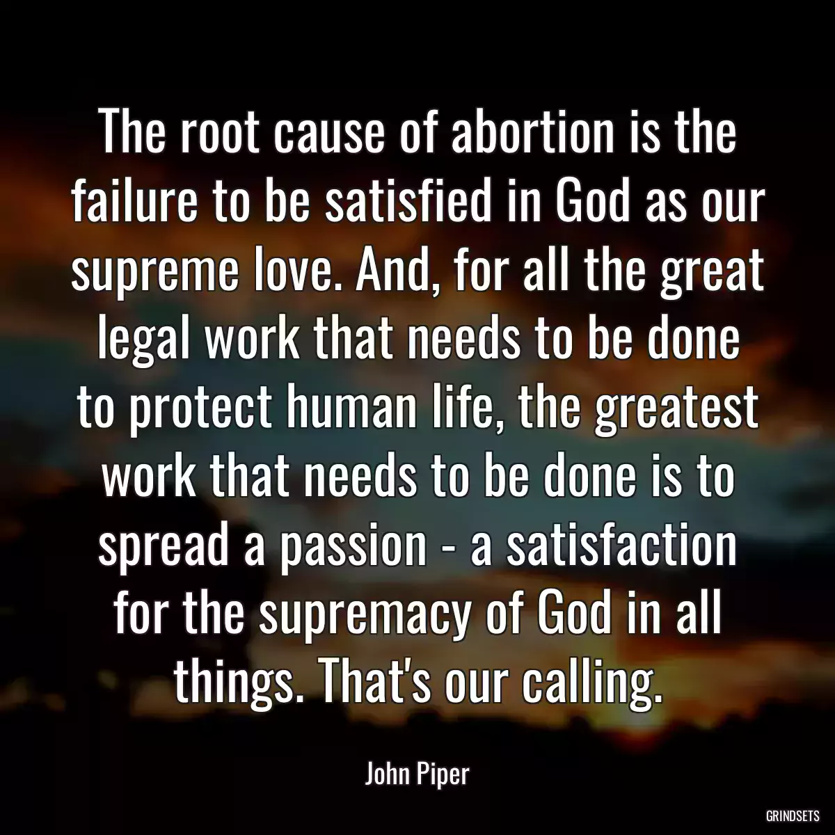 The root cause of abortion is the failure to be satisfied in God as our supreme love. And, for all the great legal work that needs to be done to protect human life, the greatest work that needs to be done is to spread a passion - a satisfaction for the supremacy of God in all things. That\'s our calling.