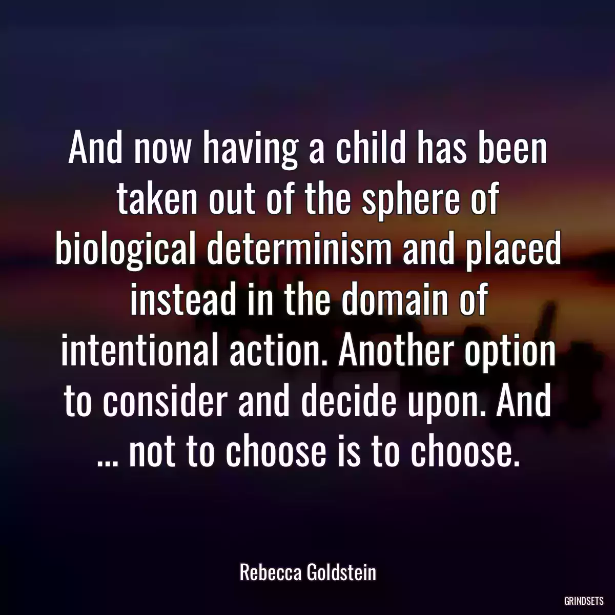 And now having a child has been taken out of the sphere of biological determinism and placed instead in the domain of intentional action. Another option to consider and decide upon. And ... not to choose is to choose.