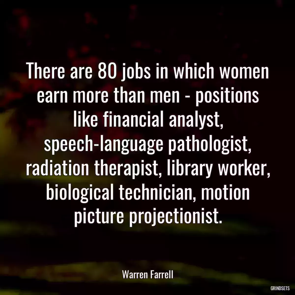 There are 80 jobs in which women earn more than men - positions like financial analyst, speech-language pathologist, radiation therapist, library worker, biological technician, motion picture projectionist.