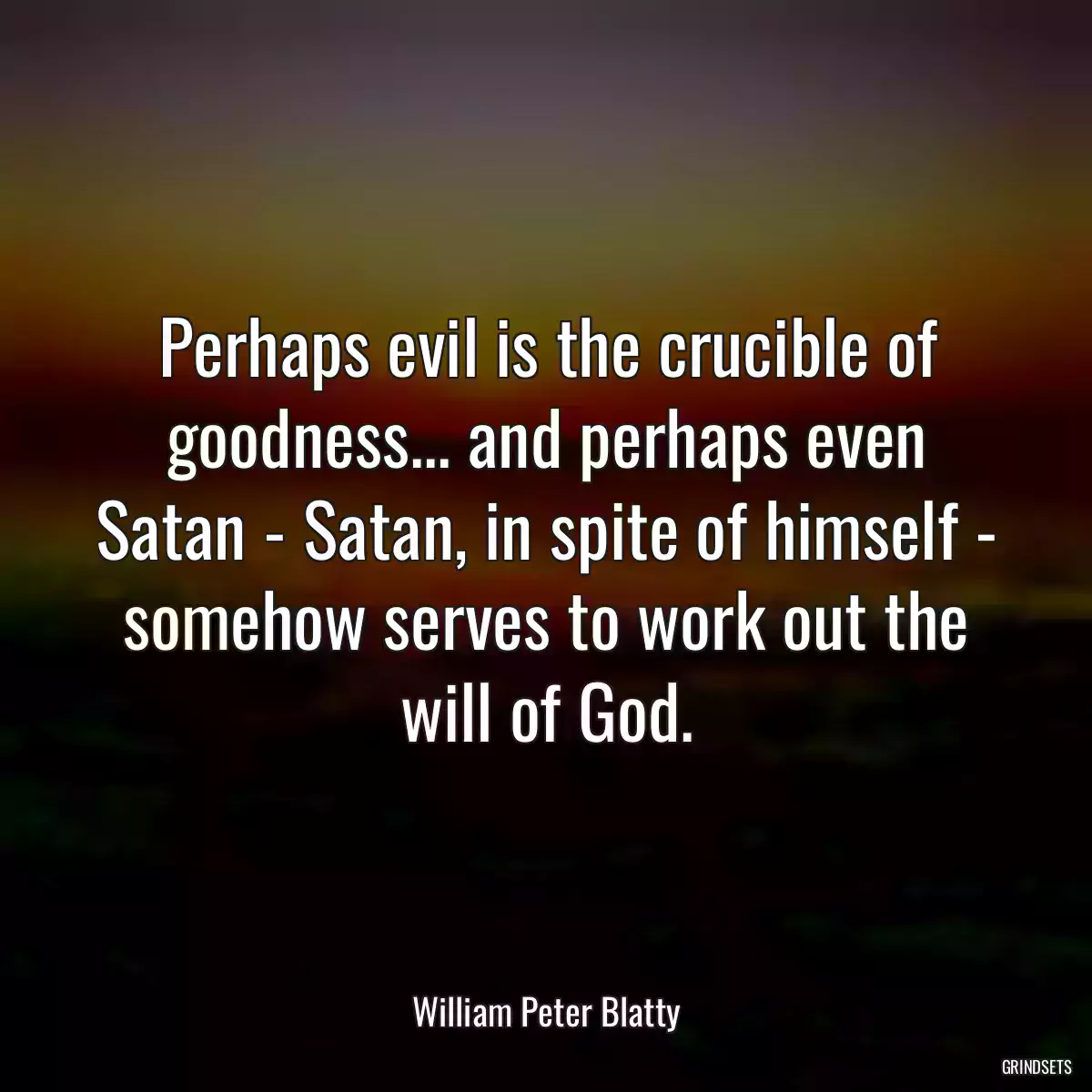 Perhaps evil is the crucible of goodness... and perhaps even Satan - Satan, in spite of himself - somehow serves to work out the will of God.