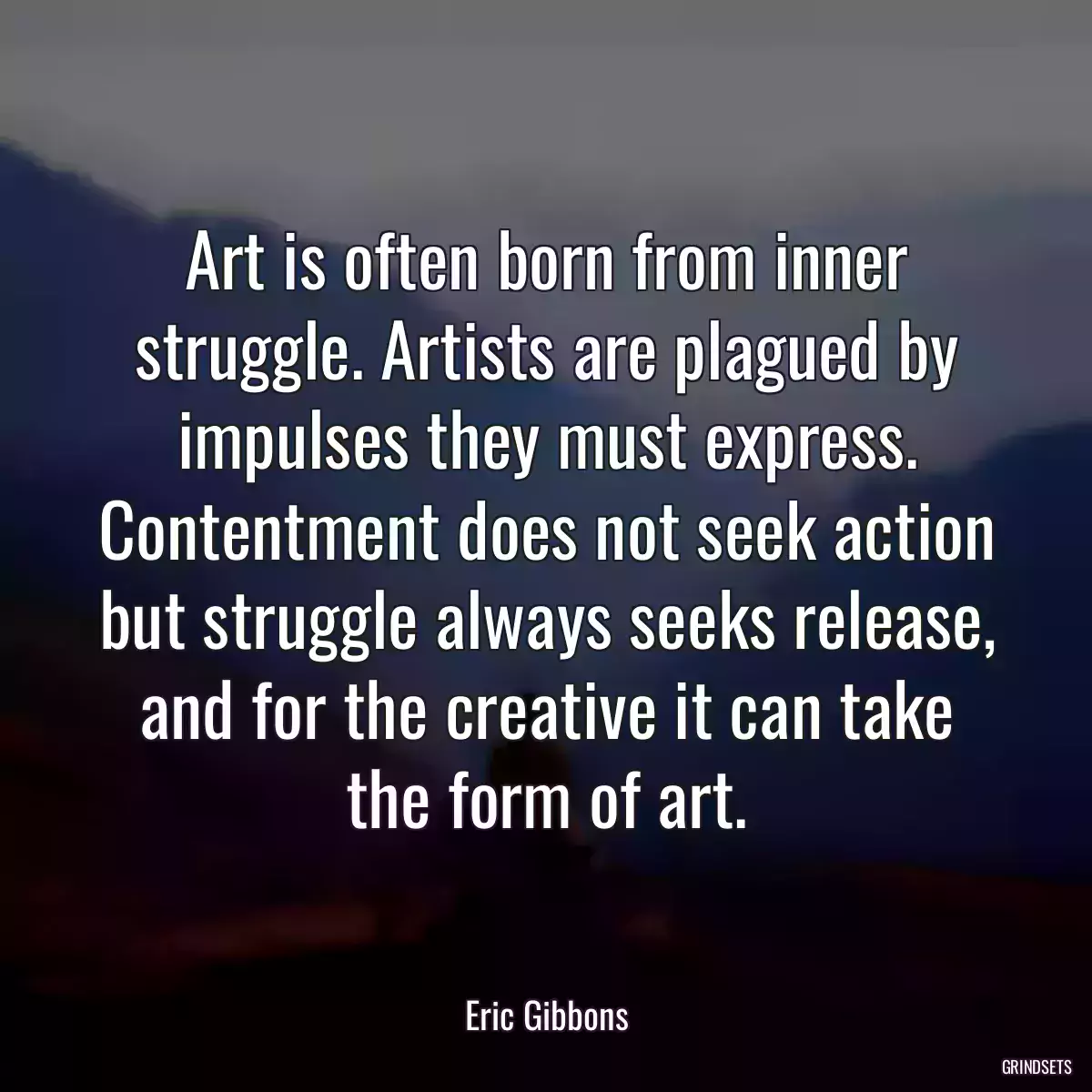 Art is often born from inner struggle. Artists are plagued by impulses they must express. Contentment does not seek action but struggle always seeks release, and for the creative it can take the form of art.