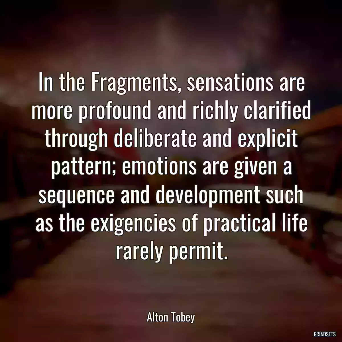 In the Fragments, sensations are more profound and richly clarified through deliberate and explicit pattern; emotions are given a sequence and development such as the exigencies of practical life rarely permit.